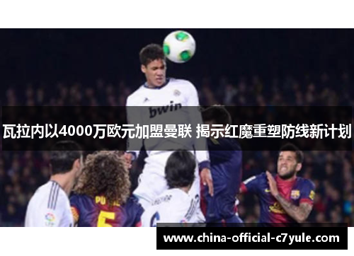 瓦拉内以4000万欧元加盟曼联 揭示红魔重塑防线新计划 瓦拉内以4000万欧元加盟曼联 揭示红魔重塑防线新计划
