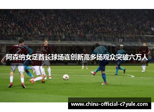 阿森纳女足酋长球场连创新高多场观众突破六万人 阿森纳女足酋长球场连创新高多场观众突破六万人