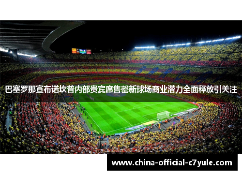 巴塞罗那宣布诺坎普内部贵宾席售罄新球场商业潜力全面释放引关注