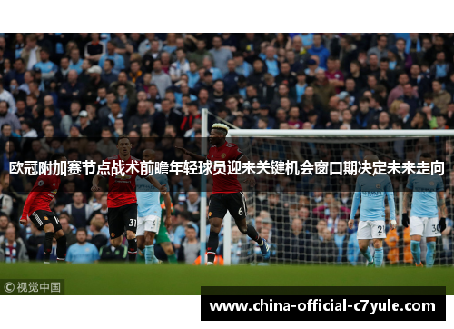 欧冠附加赛节点战术前瞻年轻球员迎来关键机会窗口期决定未来走向 欧冠附加赛节点战术前瞻年轻球员迎来关键机会窗口期决定未来走向