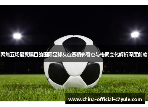 聚焦五场最受瞩目的国际足球友谊赛精彩看点与格局变化解析深度前瞻 聚焦五场最受瞩目的国际足球友谊赛精彩看点与格局变化解析深度前瞻